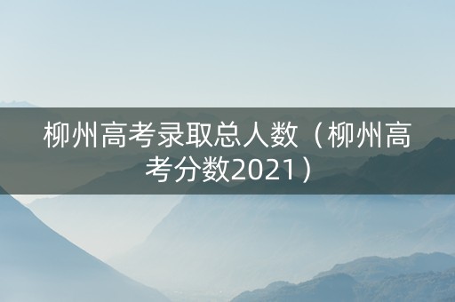 柳州高考录取总人数（柳州高考分数2021）