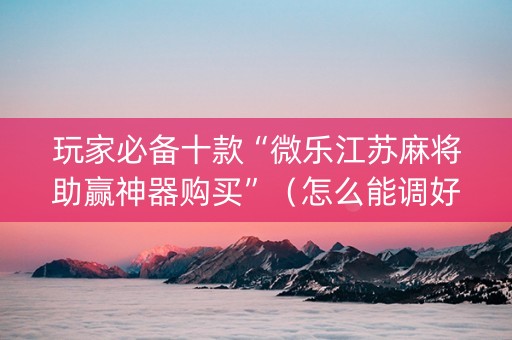 玩家必备十款“微乐江苏麻将助赢神器购买”（怎么能调好牌)