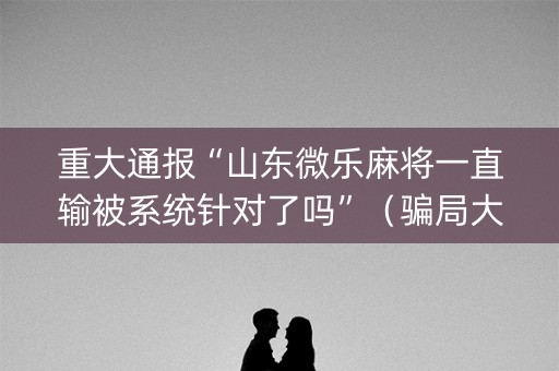 重大通报“山东微乐麻将一直输被系统针对了吗”（骗局大揭秘)