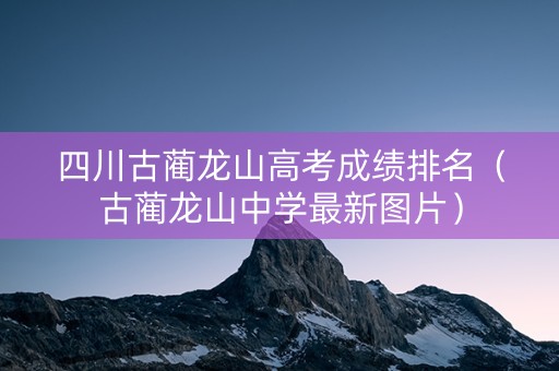 四川古蔺龙山高考成绩排名（古蔺龙山中学最新图片）