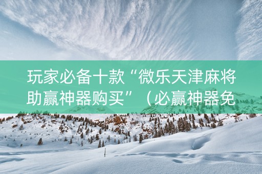 玩家必备十款“微乐天津麻将助赢神器购买”（必赢神器免费安装)