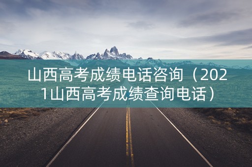 山西高考成绩电话咨询（2021山西高考成绩查询电话）