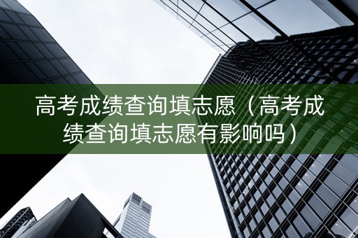 高考成绩查询填志愿（高考成绩查询填志愿有影响吗）