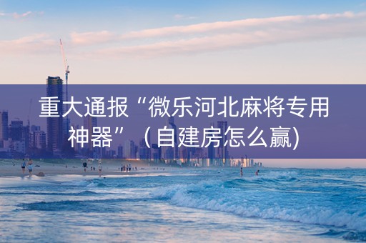 重大通报“微乐河北麻将专用神器”（自建房怎么赢)