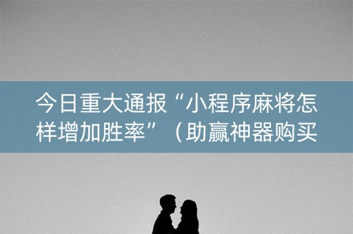 今日重大通报“小程序麻将怎样增加胜率”（助赢神器购买)