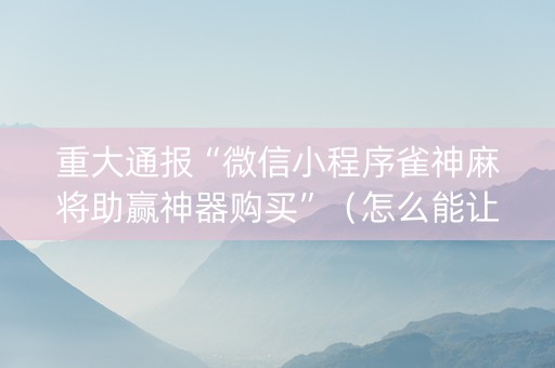 重大通报“微信小程序雀神麻将助赢神器购买”（怎么能让牌好一点)