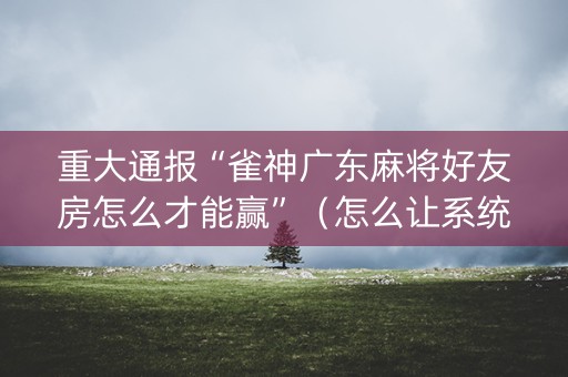 重大通报“雀神广东麻将好友房怎么才能赢”（怎么让系统给你发好牌)