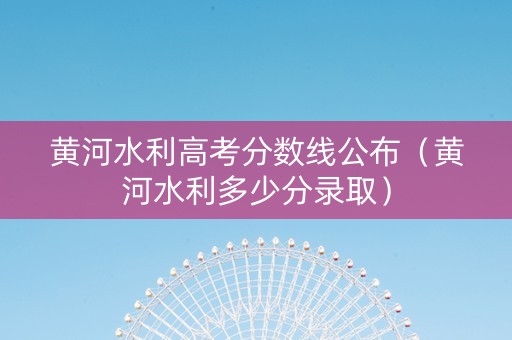 黄河水利高考分数线公布（黄河水利多少分录取）