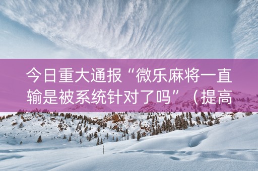 今日重大通报“微乐麻将一直输是被系统针对了吗”（提高胜率技巧)