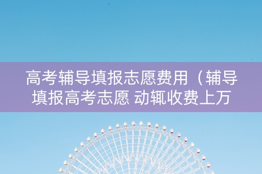 高考辅导填报志愿费用（辅导填报高考志愿 动辄收费上万元 合法吗）