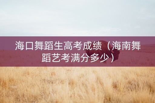 海口舞蹈生高考成绩（海南舞蹈艺考满分多少）