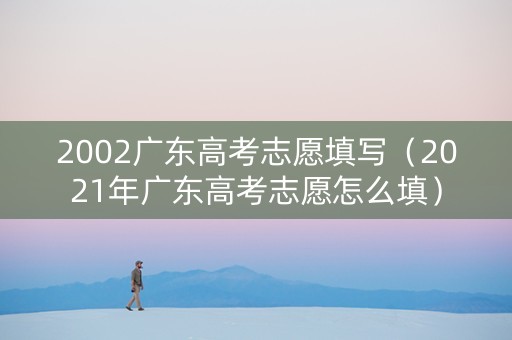 2002广东高考志愿填写（2021年广东高考志愿怎么填）