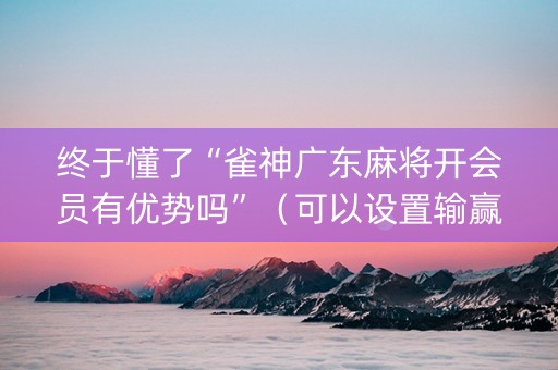 终于懂了“雀神广东麻将开会员有优势吗”（可以设置输赢吗)