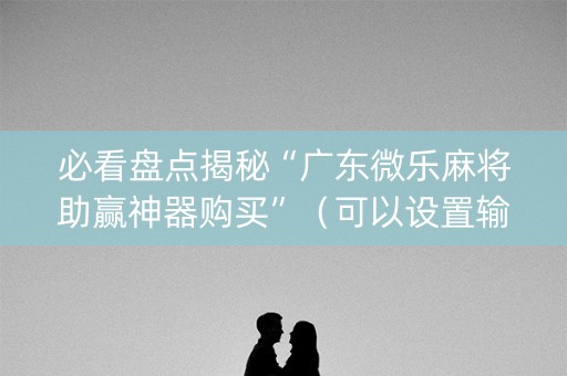 必看盘点揭秘“广东微乐麻将助赢神器购买”（可以设置输赢吗)