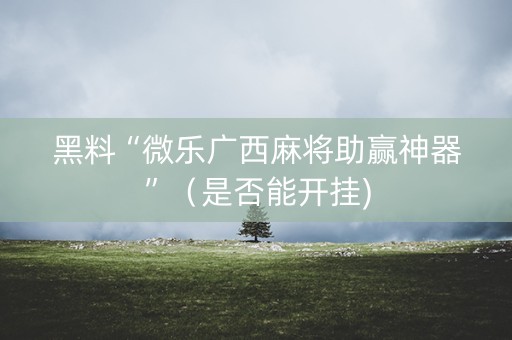 黑料“微乐广西麻将助赢神器”（是否能开挂)