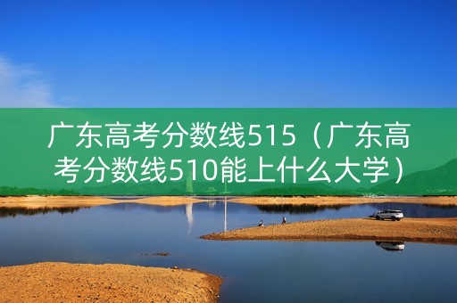 广东高考分数线515（广东高考分数线510能上什么大学）