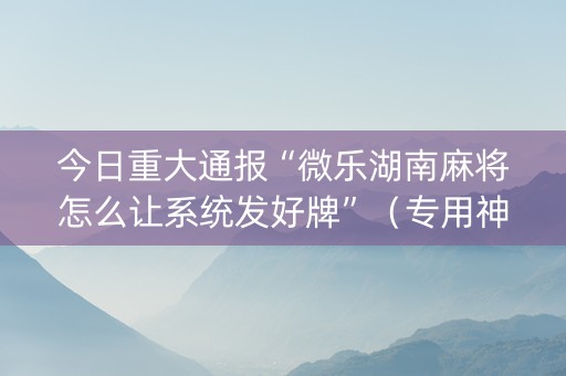 今日重大通报“微乐湖南麻将怎么让系统发好牌”（专用神器下载)