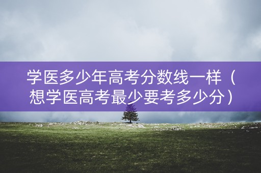 学医多少年高考分数线一样（想学医高考最少要考多少分）