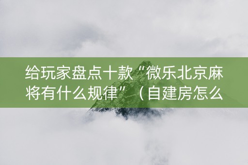 给玩家盘点十款“微乐北京麻将有什么规律”（自建房怎么赢)