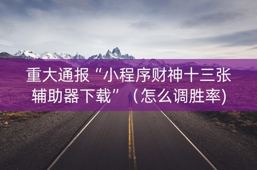 重大通报“小程序财神十三张辅助器下载”（怎么调胜率)