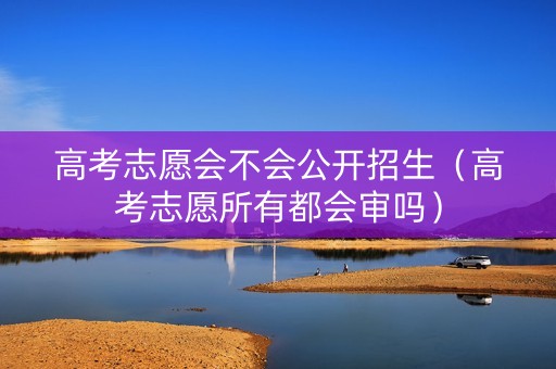高考志愿会不会公开招生（高考志愿所有都会审吗）