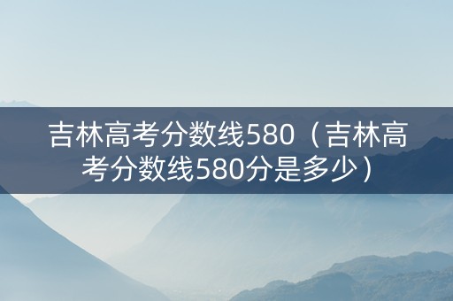 吉林高考分数线580（吉林高考分数线580分是多少）