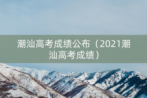 潮汕高考成绩公布（2021潮汕高考成绩）