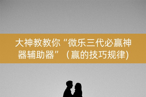 大神教教你“微乐三代必赢神器辅助器”（赢的技巧规律)