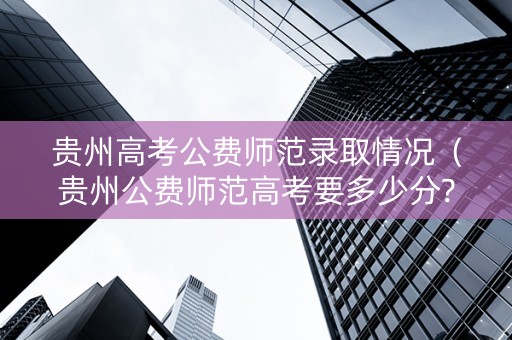 贵州高考公费师范录取情况（贵州公费师范高考要多少分?）