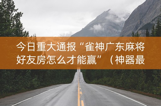 今日重大通报“雀神广东麻将好友房怎么才能赢”（神器最新免费)