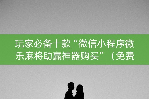 玩家必备十款“微信小程序微乐麻将助赢神器购买”（免费专用神器)