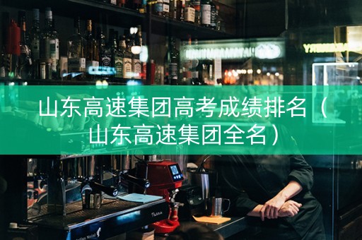 山东高速集团高考成绩排名（山东高速集团全名）