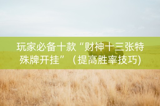 玩家必备十款“财神十三张特殊牌开挂”（提高胜率技巧)