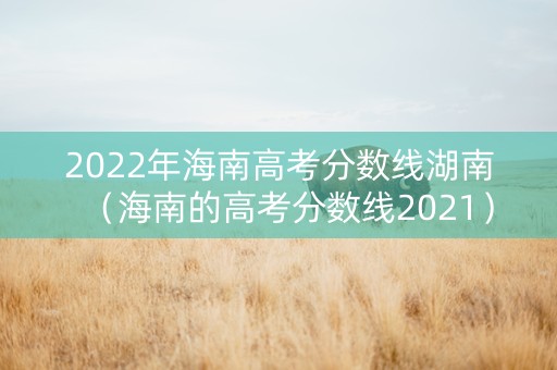 2022年海南高考分数线湖南（海南的高考分数线2021）