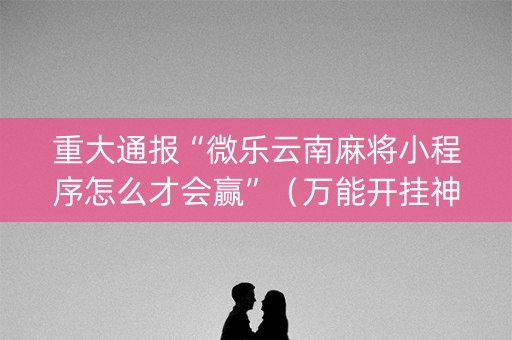 重大通报“微乐云南麻将小程序怎么才会赢”（万能开挂神器)