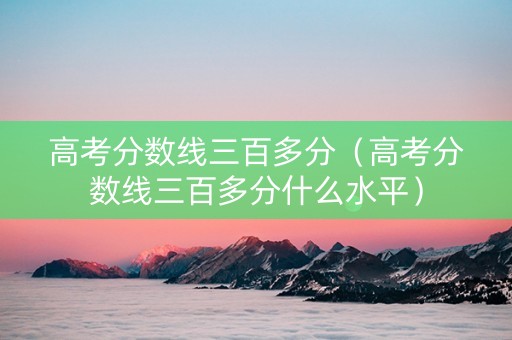 高考分数线三百多分（高考分数线三百多分什么水平）