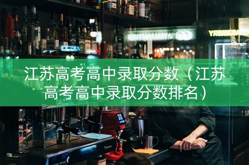江苏高考高中录取分数（江苏高考高中录取分数排名）