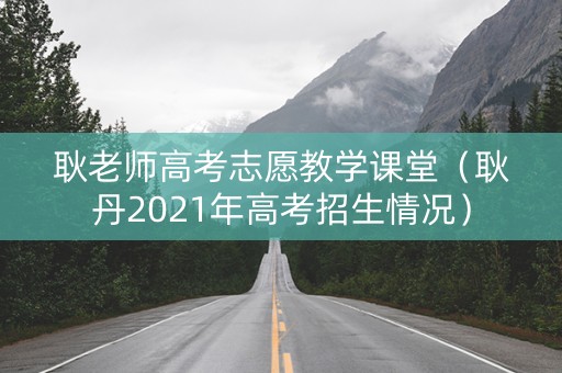 耿老师高考志愿教学课堂（耿丹2021年高考招生情况）