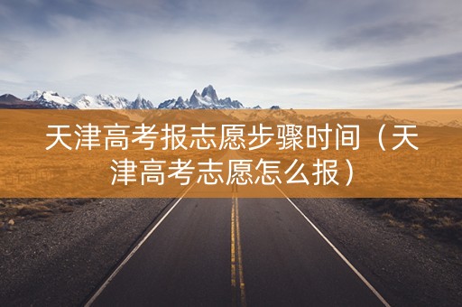 天津高考报志愿步骤时间（天津高考志愿怎么报）