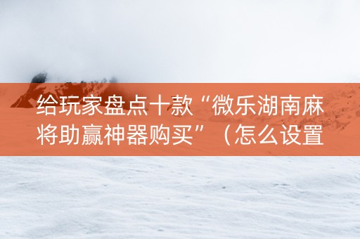 给玩家盘点十款“微乐湖南麻将助赢神器购买”（怎么设置能有好牌)