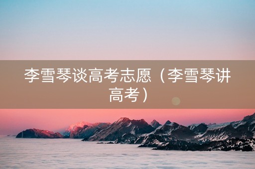 李雪琴谈高考志愿（李雪琴讲高考）