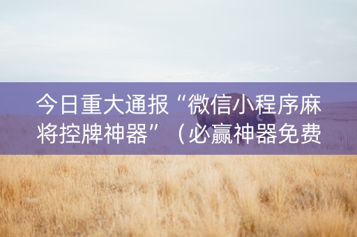 今日重大通报“微信小程序麻将控牌神器”（必赢神器免费安装)