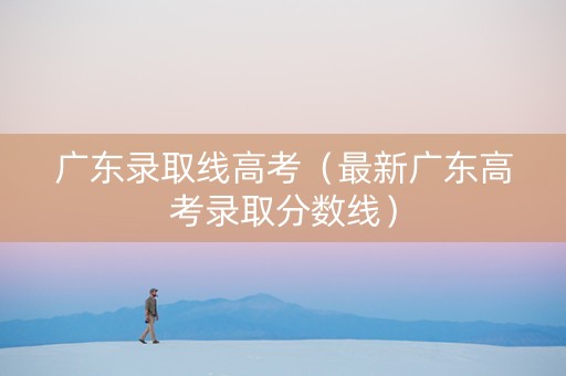广东录取线高考（最新广东高考录取分数线）
