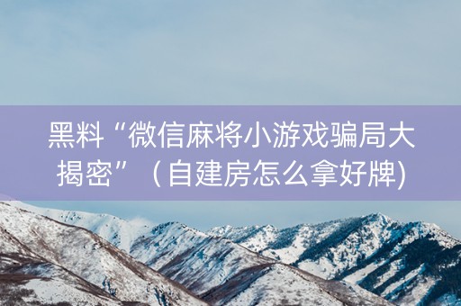 黑料“微信麻将小游戏骗局大揭密”（自建房怎么拿好牌)
