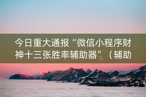 今日重大通报“微信小程序财神十三张胜率辅助器”（辅助挂发牌规律)