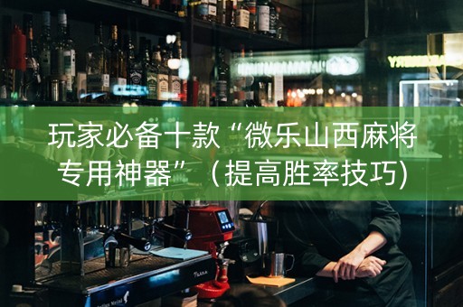 玩家必备十款“微乐山西麻将专用神器”（提高胜率技巧)