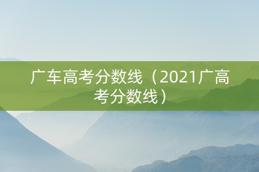 广车高考分数线（2021广高考分数线）