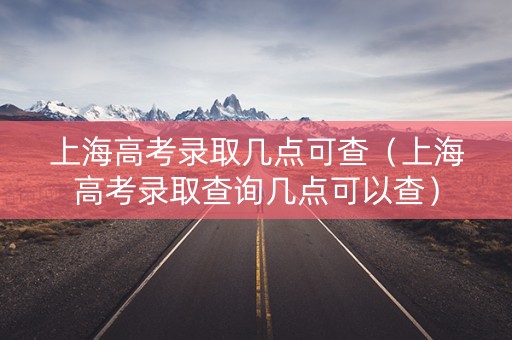 上海高考录取几点可查（上海高考录取查询几点可以查）