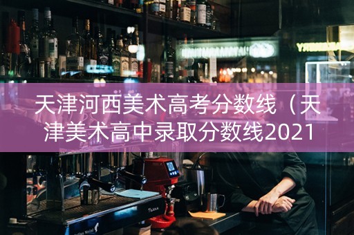 天津河西美术高考分数线（天津美术高中录取分数线2021）