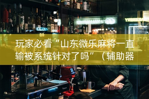 玩家必看“山东微乐麻将一直输被系统针对了吗”（辅助器下载)